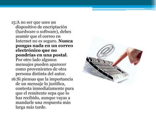15:A no ser que uses un
  dispositivo de encriptación
  (hardware o software), debes
  asumir que el correo en
  Internet no es seguro. Nunca
  pongas nada en un correo
  electrónico que no
  pondrías en una postal.
  Por otro lado algunos
  mensajes pueden aparecer
  como provenientes de otra
  persona distinta del autor.
16:Si piensas que la importancia
  de un mensaje lo justifica,
  contesta inmediatamente para
  que el remitente sepa que lo
  has recibido, aunque vayas a
  mandarle una respuesta más
  larga más tarde.
 