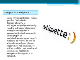 Netiquette o netiqueta

• en su versión castellana) es una
  palabra derivada del
  francés étiquette y
  del ingles net (red) o network y
  vendría a designar el conjunto
  de reglas que regulan el
  comportamiento de un usuario
  en un grupos de
  noticias (newsgroup en inglés),
  una lista de correo, un foro de
  discusiones o al usar el correo
  electrónico. Por extensión, se
  utiliza también para referirse al
  conjunto de normas de
  comportamiento general en
  Internet.
 