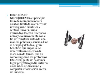 • HISTORIA DE
  NETIQUETA:En el principio
  las redes computacionales
  estaban limitadas a centros de
  investigación científica y
  centros universitarios
  avanzados. Fueron diseñadas
  única y exclusivamente con el
  fin de transferir datos de una
  manera práctica y sencilla. Con
  el tiempo y debido al gran
  beneficio que suponía, se
  desarrollaron sistemas de
  discusión de temas. Fue así
  como surgieron los protocolos
  USENET; gente de cualquier
  lugar geográfico podía entrar a
  estos sitios de discusión y
  compartir información acerca
  de un tema.
 