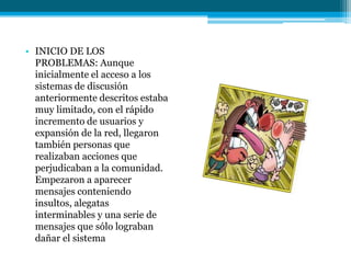 • INICIO DE LOS
  PROBLEMAS: Aunque
  inicialmente el acceso a los
  sistemas de discusión
  anteriormente descritos estaba
  muy limitado, con el rápido
  incremento de usuarios y
  expansión de la red, llegaron
  también personas que
  realizaban acciones que
  perjudicaban a la comunidad.
  Empezaron a aparecer
  mensajes conteniendo
  insultos, alegatas
  interminables y una serie de
  mensajes que sólo lograban
  dañar el sistema
 
