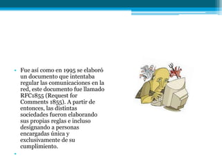 • Fue así como en 1995 se elaboró
  un documento que intentaba
  regular las comunicaciones en la
  red, este documento fue llamado
  RFC1855 (Request for
  Comments 1855). A partir de
  entonces, las distintas
  sociedades fueron elaborando
  sus propias reglas e incluso
  designando a personas
  encargadas única y
  exclusivamente de su
  cumplimiento.
•
 