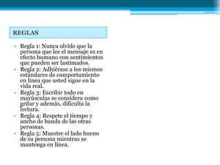 REGLAS

• Regla 1: Nunca olvide que la
  persona que lee el mensaje es en
  efecto humano con sentimientos
  que pueden ser lastimados.
• Regla 2: Adhiérase a los mismos
  estándares de comportamiento
  en línea que usted sigue en la
  vida real.
• Regla 3: Escribir todo en
  mayúsculas se considera como
  gritar y además, dificulta la
  lectura.
• Regla 4: Respete el tiempo y
  ancho de banda de las otras
  personas.
• Regla 5: Muestre el lado bueno
  de su persona mientras se
  mantenga en línea.
 