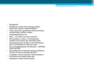 •   Netiqueta?
•   Pueden ser varias pero siempre malas.
    Puede dar origen a malentendidos
•   entre usuarios, expulsiones de los servicios,
    restricciones, burlas o malos
•   comportamientos, etc.
•   Bien... ¿Y cuales son esas normas?
•   Son muchas y varias. A continuación
    nombro las normas que considero más
•   importantes para incluir en mi NETiqueta,
    que, recordad que es algo así como
•   los 10 mandamientos en Internet: 1. BUENA
    EDUCACIÓN
•   Normalmente en Internet somos anónimos.
    Ni esto ni otras cosas dan derecho
•   a ofender a otros usuarios. Trata siempre a
    los demás con respeto para que
•   también te traten así los demás.
 