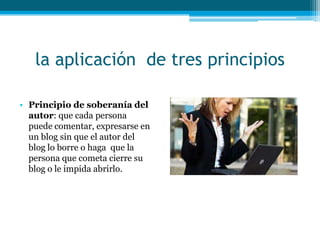 la aplicación de tres principios

• Principio de soberanía del
  autor: que cada persona
  puede comentar, expresarse en
  un blog sin que el autor del
  blog lo borre o haga que la
  persona que cometa cierre su
  blog o le impida abrirlo.
 