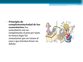 • Principio de
  complementariedad de los
  comentarios: los
  comentarios son un
  complemento al post por tanto
  no tienen lugar los
  comentarios que no vienen al
  caso y que intentan forzar un
  debate.
 