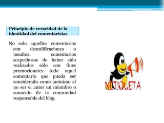 Principio de veracidad de la
identidad del comentarista:

No solo aquellos comentarios
 con      descalificaciones    o
 insultos,           comentarios
 sospechosos de haber sido
 realizados sólo con fines
 promocionales todo aquel
 comentario que pueda ser
 considerado como anónimo al
 no ser el autor un miembro o
 conocido de la comunidad
 responsable del blog.
 