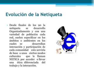 Evolución de la Netiqueta

• Desde finales de los 90 la
  netiqueta       se    desarrollo
  Organizadamente y con una
  variedad de población cada
  red, suelen especificar en los
  ámbitos o ambientes en los
  cuales se            desarrollan
  interacción y participación de
  cada comunidad esto serviría
  de base a unos ciertos modos
  culturales      que le llaman
  NETICA por acceder o llevar
  una ética diferenciada del
  trabajo y la interacción.
 