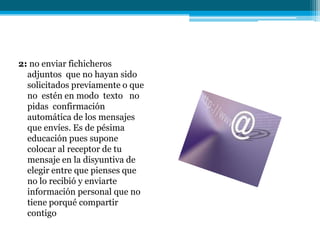 2: no enviar fichicheros
  adjuntos que no hayan sido
  solicitados previamente o que
  no estén en modo texto no
  pidas confirmación
  automática de los mensajes
  que envíes. Es de pésima
  educación pues supone
  colocar al receptor de tu
  mensaje en la disyuntiva de
  elegir entre que pienses que
  no lo recibió y enviarte
  información personal que no
  tiene porqué compartir
  contigo
 