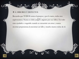  8. ERRORES Y DEFECTOS

Recuerda que TODOS somos humanos y por lo tanto, todos nos
equivocamos. Nunca se debe juzgar a alguien por sus fallos. En todo
caso ayudarlo o sugerirle cuando se encuentre un error y nunca
mostrar prepotencia al encontrar un fallo y mucho menos reírse de él.
 