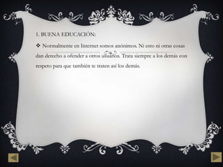 1. BUENA EDUCACIÓN:

 Normalmente en Internet somos anónimos. Ni esto ni otras cosas
dan derecho a ofender a otros usuarios. Trata siempre a los demás con
respeto para que también te traten así los demás.
 