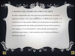 2. RESPETO DEL TIEMPO DE OTROS USUARIOS

Se debe comprender que otras personas probablemente no tienen
suficiente tiempo como para dedicártelo a ti. Reflexiona cuando es el
momento en el que puedes hablar con una persona sin agobiarla, y si
se esta preguntando una duda, previamente buscar información en
otras páginas y/o en buscadores o foros donde encontrarás los
problemas que tienes u otros usuarios con el mismo problema y
soluciones para el.
 