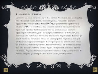  4. FORMA DE ESCRITURA
Da siempre una buena impresión a través de la escritura. Procura conservar la ortografía y
evita palabras malsonantes. Intentad no omitir signos de puntuación o caracteres
especiales. Haz buen uso de LAS MAYÚSCULAS, ya que en Internet significa que se
está GRITANDO y se considera de mala educación escribir en mayúsculas si no es con
alguna razón específica. También esta mal visto una escritura usando caracteres
especiales para sustituir letras, como por ejemplo 3scr1b1r t3xt0s d3 3st4 f0rm4, con
excesivos colores o alternando mayúsculas y minúsculas sin ningún sentido. Recuerde que
no es lo mismo una conversación privada con un amigo por un programa de mensajería
(en el que quizás se puede omitir alguno de estos pasos) que una respuesta en un foro de
una comunidad para resolver problemas. El incumplimiento de esta norma suele acarrear
mala fama al usuario, problemas e incluso llegarlo a marginar en la comunidad si reitera
varias veces. Ni que decir tiene el uso de insultos o amenazas es algo que se considera de
personas arrogantes que están por debajo de todo usuario, experto y novato.
 
