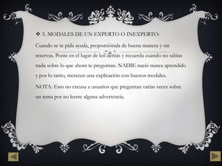  5. MODALES DE UN EXPERTO O INEXPERTO:

Cuando se te pida ayuda, proporciónala de buena manera y sin
reservas. Ponte en el lugar de los demás y recuerda cuando no sabías
nada sobre lo que ahora te preguntan. NADIE nació nunca aprendido
y por lo tanto, merecen una explicación con buenos modales.

NOTA: Esto no excusa a usuarios que preguntan varias veces sobre
un tema por no leerse alguna advertencia.
 