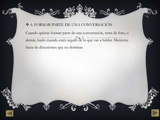  6. FORMAR PARTE DE UNA CONVERSACIÓN

Cuando quieras formar parte de una conversación, tema de foro, o
demás, hazlo cuando estés seguro de lo que vas a hablar. Mantente
fuera de discusiones que no dominas.
 