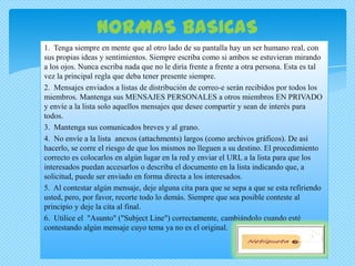 NORMAS BASICAS
1. Tenga siempre en mente que al otro lado de su pantalla hay un ser humano real, con
sus propias ideas y sentimientos. Siempre escriba como si ambos se estuvieran mirando
a los ojos. Nunca escriba nada que no le diría frente a frente a otra persona. Esta es tal
vez la principal regla que deba tener presente siempre.
2. Mensajes enviados a listas de distribución de correo-e serán recibidos por todos los
miembros. Mantenga sus MENSAJES PERSONALES a otros miembros EN PRIVADO
y envíe a la lista solo aquellos mensajes que desee compartir y sean de interés para
todos.
3. Mantenga sus comunicados breves y al grano.
4. No envíe a la lista anexos (attachments) largos (como archivos gráficos). De así
hacerlo, se corre el riesgo de que los mismos no lleguen a su destino. El procedimiento
correcto es colocarlos en algún lugar en la red y enviar el URL a la lista para que los
interesados puedan accesarlos o describa el documento en la lista indicando que, a
solicitud, puede ser enviado en forma directa a los interesados.
5. Al contestar algún mensaje, deje alguna cita para que se sepa a que se esta refiriendo
usted, pero, por favor, recorte todo lo demás. Siempre que sea posible conteste al
principio y deje la cita al final.
6. Utilice el "Asunto" ("Subject Line") correctamente, cambiándolo cuando esté
contestando algún mensaje cuyo tema ya no es el original.
 