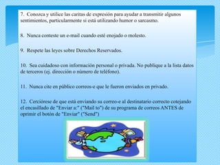 7. Conozca y utilice las caritas de expresión para ayudar a transmitir algunos
sentimientos, particularmente si está utilizando humor o sarcasmo.

8. Nunca conteste un e-mail cuando esté enojado o molesto.

9. Respete las leyes sobre Derechos Reservados.

10. Sea cuidadoso con información personal o privada. No publique a la lista datos
de terceros (ej. dirección o número de teléfono).

11. Nunca cite en público correos-e que le fueron enviados en privado.

12. Cerciórese de que está enviando su correo-e al destinatario correcto cotejando
el encasillado de "Enviar a:" ("Mail to") de su programa de correos ANTES de
oprimir el botón de "Enviar" ("Send")
 