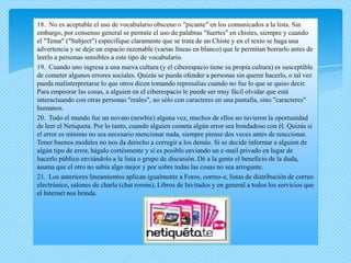18. No es aceptable el uso de vocabulario obsceno o "picante" en los comunicados a la lista. Sin
embargo, por consenso general se permite el uso de palabras "fuertes" en chistes, siempre y cuando
el "Tema" ("Subject") especifique claramente que se trata de un Chiste y en el texto se haga una
advertencia y se deje un espacio razonable (varias líneas en blanco) que le permitan borrarlo antes de
leerlo a personas sensibles a este tipo de vocabulario.
19. Cuando uno ingresa a una nueva cultura (y el ciberespacio tiene su propia cultura) es susceptible
de cometer algunos errores sociales. Quizás se pueda ofender a personas sin querer hacerlo, o tal vez
pueda malinterpretarse lo que otros dicen tomando represalias cuando no fue lo que se quiso decir.
Para empeorar las cosas, a alguien en el ciberespacio le puede ser muy fácil olvidar que está
interactuando con otras personas "reales", no sólo con caracteres en una pantalla, sino "caracteres"
humanos.
20. Todo el mundo fue un novato (newbie) alguna vez, muchos de ellos no tuvieron la oportunidad
de leer el Netiqueta. Por lo tanto, cuando alguien cometa algún error sea bondadoso con él. Quizás si
el error es mínimo no sea necesario mencionar nada, siempre piense dos veces antes de reaccionar.
Tener buenos modales no nos da derecho a corregir a los demás. Si se decide informar a alguien de
algún tipo de error, hágalo cortésmente y si es posible enviando un e-mail privado en lugar de
hacerlo público enviándolo a la lista o grupo de discusión. Dé a la gente el beneficio de la duda,
asuma que el otro no sabía algo mejor y por sobre todas las cosas no sea arrogante.
21. Los anteriores lineamientos aplican igualmente a Foros, correo-e, listas de distribución de correo
electrónico, salones de charla (chat rooms), Libros de Invitados y en general a todos los servicios que
el Internet nos brinda.
 