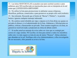 13. Las letras MAYÚSCULAS se pueden usar para sustituir acentos o para
enfatizar, pero NO escriba todo en mayúsculas pues esto se interpreta en la red
como que ¡USTED ESTA GRITANDO!
14. No utilice la lista para promocionar ni adelantar causas religiosas,
filosóficas, políticas, comerciales o para promover su propio sitio web (website).
15. Sea tolerante. Recuerde que el botón de "Borrar" ("Delete") le permite
borrar e ignorar cualquier mensaje indeseado.
16. De sentirse usted ofendido por algo o alguien en la lista dirija sus quejas en
privado al ofensor y/o al administrador de la lista. Alabanzas y felicitaciones en
público, criticas y desacuerdos en privado. Traer asuntos negativos a la lista, en
general no resolverá nada y propiciará un clima de debate estéril.
17. Si recibe usted un mensaje de aviso sobre un virus que se contagia por
correo-el o algo similar, NO escriba a la lista para alertar a todos los miembros
sobre esto. Lo más seguro se trata de uno de tantos "Hoaxes" (falsas alarmas)
que abundan en la red. Notifique sólo a los Administradores y ellos investigarán.
De ser necesario, ellos pasarán su aviso a la lista.
 