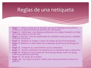 Reglas de una netiqueta


Regla 1: Nunca olvide que la persona que lee el mensaje es en efecto
humano con sentimientos que pueden ser lastimados.
Regla 2: Adhiérase a los mismos estándares de comportamiento en línea
que usted sigue en la vida real.
Regla 3: Escribir todo en mayúsculas se considera como gritar y además,
dificulta la lectura.
Regla 4: Respete el tiempo y ancho de banda de las otras personas.
Regla 5: Muestre el lado bueno de su persona mientras se mantenga en
línea.
Regla 6: Comparta su conocimiento con la comunidad.
Regla 7: Ayude a mantener los debates en un ambiente sano y educativo.
Regla 8: Respete la privacidad de terceras personas, hacer un grupo
contra una persona está mal.
Regla 9: No abuse de su poder.
Regla 10: Ser objetivo sobre temas cuyo bien primordial no afecte el
general.
 