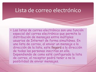 Lista de correo electrónico


Las listas de correo electrónico son una función
especial del correo electrónico que permite la
distribución de mensajes entre múltiples
usuarios de Internet de forma simultánea. En
una lista de correo, al enviar un mensaje a la
dirección de la lista, este llegará a la dirección
de todas las personas inscritas en ella.
Dependiendo de como esté configurada la lista
de correo, el receptor podrá tener o no la
posibilidad de enviar mensajes.
 