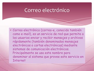 Correo electrónico


Correo electrónico (correo-e, conocido también
como e-mail), es un servicio de red que permite a
los usuarios enviar y recibir mensajes y archivos
rápidamente (también denominados mensajes
electrónicos o cartas electrónicas) mediante
sistemas de comunicación electrónicos.
Principalmente se usa este nombre para
denominar al sistema que provee este servicio en
Internet
 