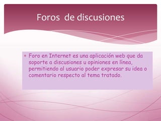 Foros de discusiones


Foro en Internet es una aplicación web que da
soporte a discusiones u opiniones en línea,
permitiendo al usuario poder expresar su idea o
comentario respecto al tema tratado.
 