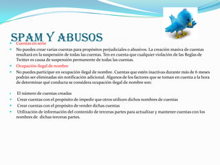 SPAM Y ABUSOS
   Cuentas en serie
   No puedes crear varias cuentas para propósitos perjudiciales o abusivos. La creación masiva de cuentas
    resultará en la suspensión de todas las cuentas. Ten en cuenta que cualquier violación de las Reglas de
    Twitter es causa de suspensión permanente de todas las cuentas.
   Ocupación ilegal de nombre
   No puedes participar en ocupación ilegal de nombre. Cuentas que estén inactivas durante más de 6 meses
    podrán ser eliminadas sin notificación adicional. Algunos de los factores que se toman en cuenta a la hora
    de determinar qué conducta se considera ocupación ilegal de nombre son:

   El número de cuentas creadas
   Crear cuentas con el propósito de impedir que otros utilicen dichos nombres de cuentas
   Crear cuentas con el propósito de vender dichas cuentas
   Utilización de información del contenido de terceras partes para actualizar y mantener cuentas con los
    nombres de dichas terceras partes.
 