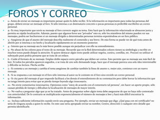 
    FOROS Y CORREO
    1.- Antes de enviar un mensaje es importante pensar quién lo debe recibir. Si la información es importante para todas las personas del
    grupo, deberá enviar un mensaje al foro. Sí sólo interesa a un destinatario concreto o pocas personas es preferible escribirles un correo
    personal.
   2.- Es muy importante que envíe su mensaje al foro correcto según su tema. Esto hará que la información relacionada se almacene junta y
    permita su rápida localización. Además, puesto que algunos foros son “privados” esto es, sólo los miembros del mismo pueden ver sus
    mensajes, podría ser bochornoso si un mensaje dirigido a determinadas personas termina exponiéndose en un foro público.
   3.- Asegúrese de que el asunto del mensaje describa realmente el contenido y sea breve. De esta forma se puede ver de qué trata antes de
    abrirlo por si interesa o no leerlo y localizarlo rápidamente en un momento posterior.
   4.- Intente que su mensaje sea lo más breve posible aunque sin perjudicar con ello su entendimiento.
   5.- No abuse de los colores para el texto de su mensaje. Recuerde que en la Red determinados colores tienen su simbología y escribir en
    muchos tonos puede disipar la atención. Si quiere destacar algún texto puede utilizar negrita, cursiva, comillas, etc. Procure no utilizar el
    subrayado pues podría pensarse que se trata de un enlace.
   6.- Cuide el formato de su mensaje. Emplee doble espacio entre párrafos que deben ser cortos. Esto permite que su mensaje sea más fácil de
    leer. Si todos los párrafos aparecen seguidos, o se trata de uno solo demasiado largo, hace que el mensaje parezca una sola idea interminable
    y dificulta su lectura. Flecha arriba
   7.- Si contesta a un mensaje y cambia el tema asegúrese de cambiar también la línea de asunto o, mejor aún, comience con un nuevo
    mensaje.
   8.- Si su respuesta a un mensaje en el foro sólo interesa al autor no le conteste en el foro sino envíele un correo personal.
   9.- Si cita parte del mensaje al que responde facilitará a los demás el entendimiento de su contestación pero debe borrar la información que
    no tenga interés para evitar que se pierda tiempo leyendo algo innecesario.
   10.- No envíe comentarios innecesarios. Opiniones como "estoy de acuerdo con el comentario tal persona", sin hacer un aporte propio, sólo
    causan pérdida de tiempo y dificultan la localización de mensajes de mayor interés.
   11.- No vuelva a preguntar algo que ya se ha tratado. Antes de preguntar sobre algún tema debe asegurarse de que no haya sido contestado
    con anterioridad. De lo contrario se multiplicarán exponencialmente el número de mensajes a leer y hará más difícil encontrar la
    información.
   12.- Incluya suficiente información cuando envíe una pregunta. Por ejemplo, enviar un mensaje que diga: ¿Qué pasa con mi certificado? no
    sería de ninguna ayuda a quien lo recibe. En este caso sería apropiado enviar su nombre, Centro, dirección o cualquier otro detalle que
    permita identificarle.
 