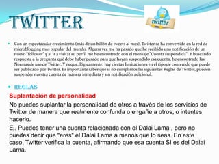 TWITTER
   Con un espectacular crecimiento (más de un billón de tweets al mes), Twitter se ha convertido en la red de
    microblogging más popular del mundo. Alguna vez me ha pasado que he recibido una notificación de un
    nuevo "follower" y al ir a visitar su perfil me he encontrado con el mensaje "Cuenta suspendida". Y buscando
    respuesta a la pregunta qué debe haber pasado para que hayan suspendido esa cuenta, he encontrado las
    Normas de uso de Twitter. Y es que, lógicamente, hay ciertas limitaciones en el tipo de contenido que puede
    ser publicado por Twitter. Es importante saber que si no cumplimos las siguientes Reglas de Twitter, pueden
    suspender nuestra cuenta de manera inmediata y sin notificación adicional.


 REGLAS
Suplantación de personalidad
No puedes suplantar la personalidad de otros a través de los servicios de
Twitter de manera que realmente confunda o engañe a otros, o intentes
hacerlo.
Ej. Puedes tener una cuenta relacionada con el Dalai Lama , pero no
puedes decir que "eres" el Dalai Lama a menos que lo seas. En este
caso, Twitter verifica la cuenta, afirmando que esa cuenta SI es del Dalai
Lama.
 