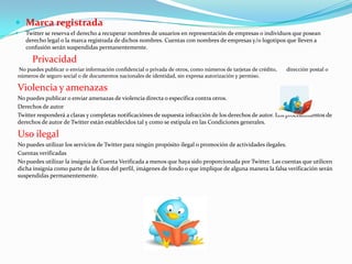  Marca registrada
   Twitter se reserva el derecho a recuperar nombres de usuarios en representación de empresas o individuos que posean
    derecho legal o la marca registrada de dichos nombres. Cuentas con nombres de empresas y/o logotipos que lleven a
    confusión serán suspendidas permanentemente.

      Privacidad
No puedes publicar o enviar información confidencial o privada de otros, como números de tarjetas de crédito,   dirección postal o
números de seguro social o de documentos nacionales de identidad, sin expresa autorización y permiso.

Violencia y amenazas
No puedes publicar o enviar amenazas de violencia directa o específica contra otros.
Derechos de autor
Twitter responderá a claras y completas notificaciónes de supuesta infracción de los derechos de autor. Los procedimientos de
derechos de autor de Twitter están establecidos tal y como se estipula en las Condiciones generales.

Uso ilegal
No puedes utilizar los servicios de Twitter para ningún propósito ilegal o promoción de actividades ilegales.
Cuentas verificadas
No puedes utilizar la insignia de Cuenta Verificada a menos que haya sido proporcionada por Twitter. Las cuentas que utilicen
dicha insignia como parte de la fotos del perfil, imágenes de fondo o que implique de alguna manera la falsa verificación serán
suspendidas permanentemente.
 