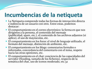 Incumbencias de la netiqueta
 La Netiqueta comprende todas las formas de interacción directa
    e indirecta de un usuario con otro. Entre estas, podemos
    destacar:
   El comportamiento en el correo electrónico: la forma en que nos
    dirigimos a la persona, el contenido del mensaje
    (publicidad, spam, etc.), el contenido de los archivos adjuntos (si
    aplica), el uso de mayúsculas, etc.
   El comportamiento en los foros: el nivel de lenguaje utilizado, el
    formato del mensaje, distinción de ambiente, etc.
   El comportamiento en los blogs: comentarios formales o
    informales, concordancia del comentario con el tema, respeto
    hacia las otras opiniones, etc.
   El comportamiento en el chat: conciencia de las capacidades del
    servidor (flooding, tamaño de los ficheros), respecto de la
    temática del chat, uso de íconos moderado, etc.32
 