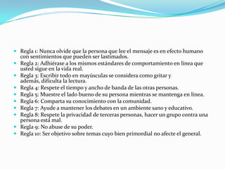 Regla 1: Nunca olvide que la persona que lee el mensaje es en efecto humano
    con sentimientos que pueden ser lastimados.
   Regla 2: Adhiérase a los mismos estándares de comportamiento en línea que
    usted sigue en la vida real.
   Regla 3: Escribir todo en mayúsculas se considera como gritar y
    además, dificulta la lectura.
   Regla 4: Respete el tiempo y ancho de banda de las otras personas.
   Regla 5: Muestre el lado bueno de su persona mientras se mantenga en línea.
   Regla 6: Comparta su conocimiento con la comunidad.
   Regla 7: Ayude a mantener los debates en un ambiente sano y educativo.
   Regla 8: Respete la privacidad de terceras personas, hacer un grupo contra una
    persona está mal.
   Regla 9: No abuse de su poder.
   Regla 10: Ser objetivo sobre temas cuyo bien primordial no afecte el general.
 