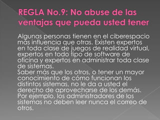 Algunas personas tienen en el ciberespacio
más influencia que otras. Existen expertos
en toda clase de juegos de realidad virtual,
expertos en todo tipo de software de
oficina y expertos en administrar toda clase
de sistemas.
Saber más que los otros, o tener un mayor
conocimiento de cómo funcionan los
distintos sistemas, no le da a usted el
derecho de aprovecharse de los demás.
Por ejemplo, los administradores de los
sistemas no deben leer nunca el correo de
otros.
 