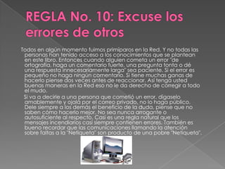 Todos en algún momento fuimos primíparos en la Red. Y no todas las
 personas han tenido acceso a los conocimientos que se plantean
 en este libro. Entonces cuando alguien cometa un error "de
 ortografía, haga un comentario fuerte, una pregunta tonta o dé
 una respuesta innecesariamente larga" sea paciente. Si el error es
 pequeño no haga ningún comentario. Si tiene muchas ganas de
 hacerlo piense dos veces antes de reaccionar. Así tenga usted
 buenas maneras en la Red eso no le da derecho de corregir a todo
 el mudo.
 Si va a decirle a una persona que cometió un error, dígaselo
 amablemente y ojalá por el correo privado, no lo haga público.
 Dele siempre a los demás el beneficio de la duda, piense que no
 saben cómo hacerlo mejor. No sea nunca arrogante o
 autosuficiente al respecto. Casi es una regla natural que los
 mensajes incendiarios casi siempre contienen errores. También es
 bueno recordar que las comunicaciones llamando la atención
 sobre faltas a la "Netiqueta" son producto de una pobre "Netiqueta".
 