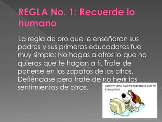 La regla de oro que le enseñaron sus
padres y sus primeros educadores fue
muy simple: No hagas a otros lo que no
quieras que te hagan a ti. Trate de
ponerse en los zapatos de los otros.
Defiéndase pero trate de no herir los
sentimientos de otros.
 