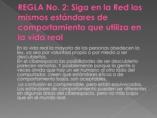 En la vida real la mayoría de las personas obedecen la
ley, ya sea por voluntad propia o por miedo a ser
descubiertos.
En el ciberespacio las posibilidades de ser descubierto
parecen remotas. Y posiblemente porque la gente a
veces olvida que hay un ser humano al otro lado del
computador, creen que estándares éticos o de
comportamiento bajos, son aceptables.
 La confusión es comprensible, pero están equivocados.
Los estándares de comportamiento pueden ser diferentes
en algunas áreas del ciberespacio, pero no más bajos
que en el mundo real.
 