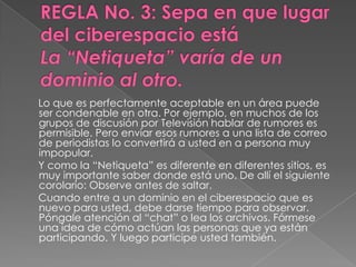 Lo que es perfectamente aceptable en un área puede
ser condenable en otra. Por ejemplo, en muchos de los
grupos de discusión por Televisión hablar de rumores es
permisible. Pero enviar esos rumores a una lista de correo
de periodistas lo convertirá a usted en a persona muy
impopular.
Y como la “Netiqueta” es diferente en diferentes sitios, es
muy importante saber donde está uno. De allí el siguiente
corolario: Observe antes de saltar.
Cuando entre a un dominio en el ciberespacio que es
nuevo para usted, debe darse tiempo para observar.
Póngale atención al “chat” o lea los archivos. Fórmese
una idea de cómo actúan las personas que ya están
participando. Y luego participe usted también.
 
