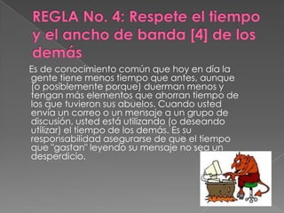 Es de conocimiento común que hoy en día la
gente tiene menos tiempo que antes, aunque
(o posiblemente porque) duerman menos y
tengan más elementos que ahorran tiempo de
los que tuvieron sus abuelos. Cuando usted
envía un correo o un mensaje a un grupo de
discusión, usted está utilizando (o deseando
utilizar) el tiempo de los demás. Es su
responsabilidad asegurarse de que el tiempo
que "gastan" leyendo su mensaje no sea un
desperdicio.
 