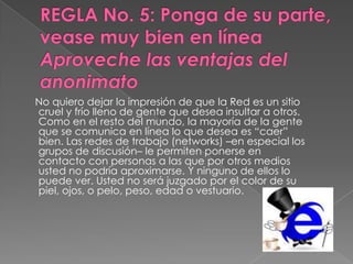 No quiero dejar la impresión de que la Red es un sitio
cruel y frío lleno de gente que desea insultar a otros.
Como en el resto del mundo, la mayoría de la gente
que se comunica en línea lo que desea es “caer”
bien. Las redes de trabajo (networks) –en especial los
grupos de discusión– le permiten ponerse en
contacto con personas a las que por otros medios
usted no podría aproximarse. Y ninguno de ellos lo
puede ver. Usted no será juzgado por el color de su
piel, ojos, o pelo, peso, edad o vestuario.
 