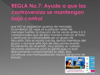 que NO se perpetúen guerras de mensajes
incendiarios [5] –que se publiquen series de
mensajes fuertes, la mayoría de las veces entre 2 ó 3
corresponsales que de ésta manera marcan el tono
y destruyen la camaradería de un grupo de
discusión. Esto es injusto con los demás miembros del
grupo; y aunque este tipo de discusiones puede
inicialmente ser divertido, muy pronto se vuelven
aburridas sobretodo para la gente que no está
directamente comprometida en ellas. Esto
constituye una monopolización injusta del ancho de
banda.
 