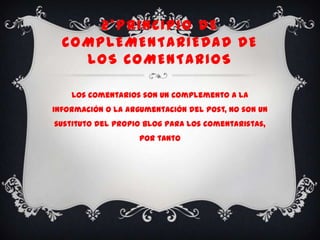 2*PRINCIPIO DE
  COMPLEMENTARIEDAD DE
    LOS COMENTARIOS

    Los comentarios son un complemento a la
información o la argumentación del post, no son un
sustituto del propio blog para los comentaristas,
                    por tanto
 