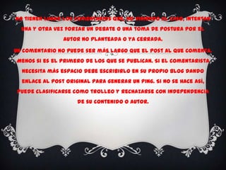No tienen lugar los comentarios que, no viniendo al caso, intentan
  una y otra vez forzar un debate o una toma de postura por el
                autor no planteada o ya cerrada.

Un comentario no puede ser más largo que el post al que comenta.
Menos si es el primero de los que se publican. Si el comentarista
  necesita más espacio debe escribirlo en su propio blog dando
  enlace al post original para generar un ping. Si no se hace así,
 puede clasificarse como trolleo y rechazarse con independencia
                     de su contenido o autor.
 