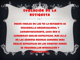EVOLUCIÓN DE LA
          NETIQUETA

Desde finales de los 90 la netiqueta se
     desarrolla organizacional y
    comunitariamente, cada red o
comunidad suelen especificar, más allá
 de las grandes normas comunes unas
reglas específicas en los ámbitos donde
     se desarrollan interacción y
            participación.
 