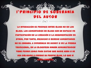 1*PRINCIPIO DE SOBERANÍA
         DEL AUTOR

 La interacción se produce entre blogs no en los
blogs. Los comentarios en blogs son un espacio de
participación en la creación o la argumentación de
otros, por tanto, rechazar o borrar comentarios
no es censura. A diferencia de USENET o de la prensa
tradicional, en la blogsfera ningún administrador
tiene poder como para evitar que nadie abra o se
  vea obligado a cerrar su propio blog, lo que sí
                   sería censura.
 