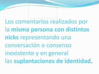 Los comentarios realizados por
la misma persona con distintos
nicks representando una
conversación o consenso
inexistente y en general
las suplantaciones de identidad.
 
