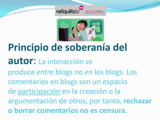 Principio de soberanía del
autor: La interacción se
produce entre blogs no en los blogs. Los
comentarios en blogs son un espacio
de participación en la creación o la
argumentación de otros, por tanto, rechazar
o borrar comentarios no es censura.
 