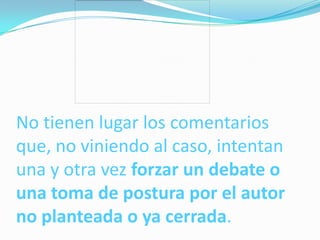 No tienen lugar los comentarios
que, no viniendo al caso, intentan
una y otra vez forzar un debate o
una toma de postura por el autor
no planteada o ya cerrada.
 