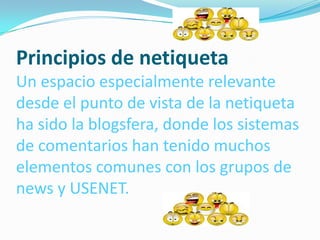 Principios de netiqueta
Un espacio especialmente relevante
desde el punto de vista de la netiqueta
ha sido la blogsfera, donde los sistemas
de comentarios han tenido muchos
elementos comunes con los grupos de
news y USENET.
 