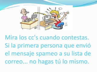 Mira los cc's cuando contestas.
Si la primera persona que envió
el mensaje spameo a su lista de
correo... no hagas tú lo mismo.
 