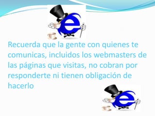 Recuerda que la gente con quienes te
comunicas, incluidos los webmasters de
las páginas que visitas, no cobran por
responderte ni tienen obligación de
hacerlo
 